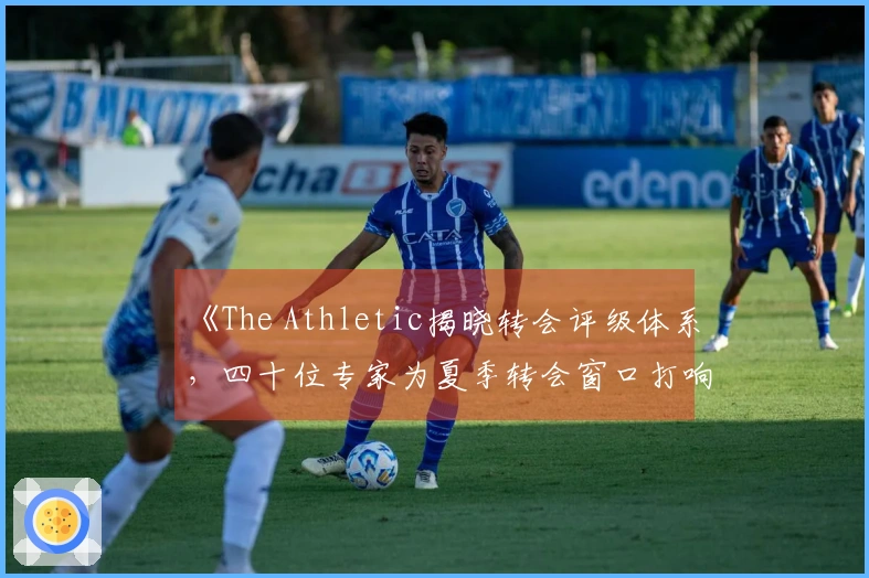 《The Athletic揭晓转会评级体系，四十位专家为夏季转会窗口打响前哨战》